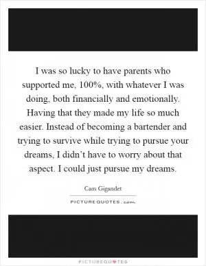 I was so lucky to have parents who supported me, 100%, with whatever I was doing, both financially and emotionally. Having that they made my life so much easier. Instead of becoming a bartender and trying to survive while trying to pursue your dreams, I didn’t have to worry about that aspect. I could just pursue my dreams Picture Quote #1