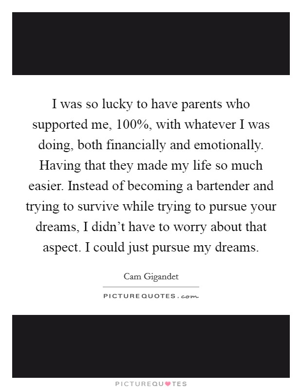 I was so lucky to have parents who supported me, 100%, with whatever I was doing, both financially and emotionally. Having that they made my life so much easier. Instead of becoming a bartender and trying to survive while trying to pursue your dreams, I didn't have to worry about that aspect. I could just pursue my dreams Picture Quote #1