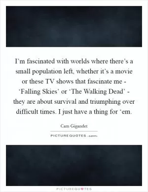 I’m fascinated with worlds where there’s a small population left, whether it’s a movie or these TV shows that fascinate me - ‘Falling Skies’ or ‘The Walking Dead’ - they are about survival and triumphing over difficult times. I just have a thing for ‘em Picture Quote #1