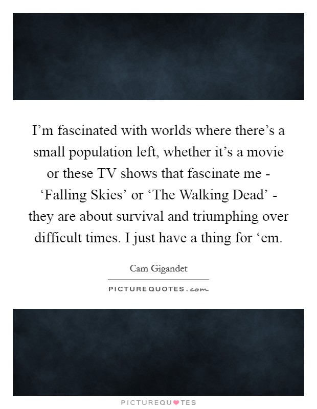 I'm fascinated with worlds where there's a small population left, whether it's a movie or these TV shows that fascinate me - ‘Falling Skies' or ‘The Walking Dead' - they are about survival and triumphing over difficult times. I just have a thing for ‘em Picture Quote #1