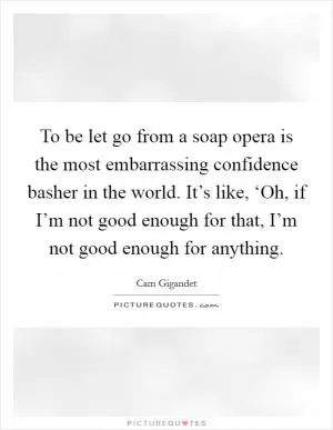 To be let go from a soap opera is the most embarrassing confidence basher in the world. It’s like, ‘Oh, if I’m not good enough for that, I’m not good enough for anything Picture Quote #1