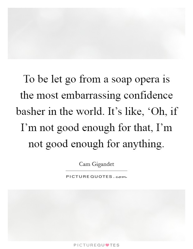 To be let go from a soap opera is the most embarrassing confidence basher in the world. It's like, ‘Oh, if I'm not good enough for that, I'm not good enough for anything Picture Quote #1