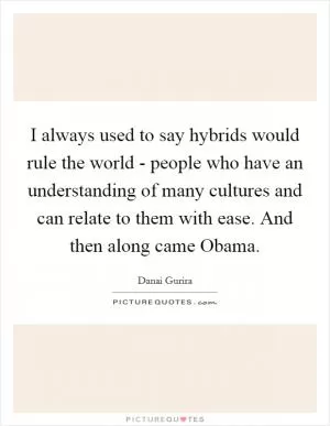 I always used to say hybrids would rule the world - people who have an understanding of many cultures and can relate to them with ease. And then along came Obama Picture Quote #1
