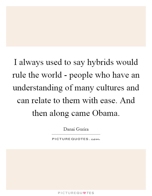 I always used to say hybrids would rule the world - people who have an understanding of many cultures and can relate to them with ease. And then along came Obama Picture Quote #1
