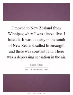 I moved to New Zealand from Winnipeg when I was almost five. I hated it. It was to a city in the south of New Zealand called Invercargill and there was constant rain. There was a depressing sensation in the air Picture Quote #1