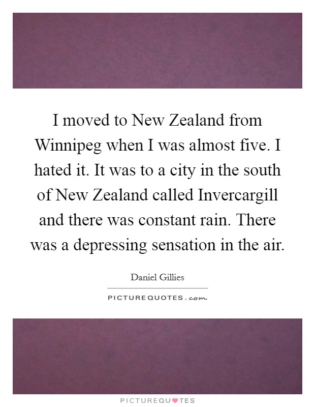 I moved to New Zealand from Winnipeg when I was almost five. I hated it. It was to a city in the south of New Zealand called Invercargill and there was constant rain. There was a depressing sensation in the air Picture Quote #1