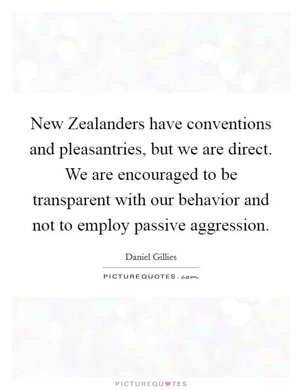 New Zealanders have conventions and pleasantries, but we are direct. We are encouraged to be transparent with our behavior and not to employ passive aggression Picture Quote #1