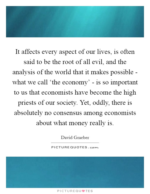 It affects every aspect of our lives, is often said to be the root of all evil, and the analysis of the world that it makes possible - what we call ‘the economy' - is so important to us that economists have become the high priests of our society. Yet, oddly, there is absolutely no consensus among economists about what money really is Picture Quote #1