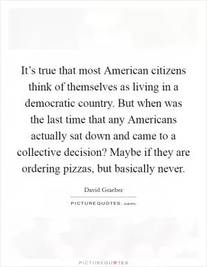 It’s true that most American citizens think of themselves as living in a democratic country. But when was the last time that any Americans actually sat down and came to a collective decision? Maybe if they are ordering pizzas, but basically never Picture Quote #1