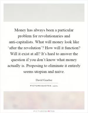 Money has always been a particular problem for revolutionaries and anti-capitalists. What will money look like ‘after the revolution’? How will it function? Will it exist at all? It’s hard to answer the question if you don’t know what money actually is. Proposing to eliminate it entirely seems utopian and naive Picture Quote #1