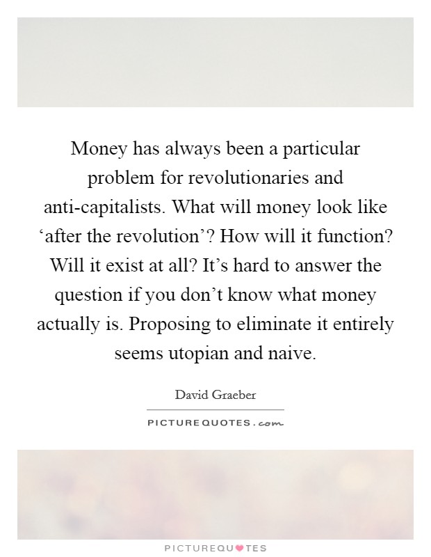 Money has always been a particular problem for revolutionaries and anti-capitalists. What will money look like ‘after the revolution'? How will it function? Will it exist at all? It's hard to answer the question if you don't know what money actually is. Proposing to eliminate it entirely seems utopian and naive Picture Quote #1