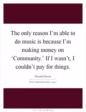 The only reason I’m able to do music is because I’m making money on ‘Community.’ If I wasn’t, I couldn’t pay for things Picture Quote #1