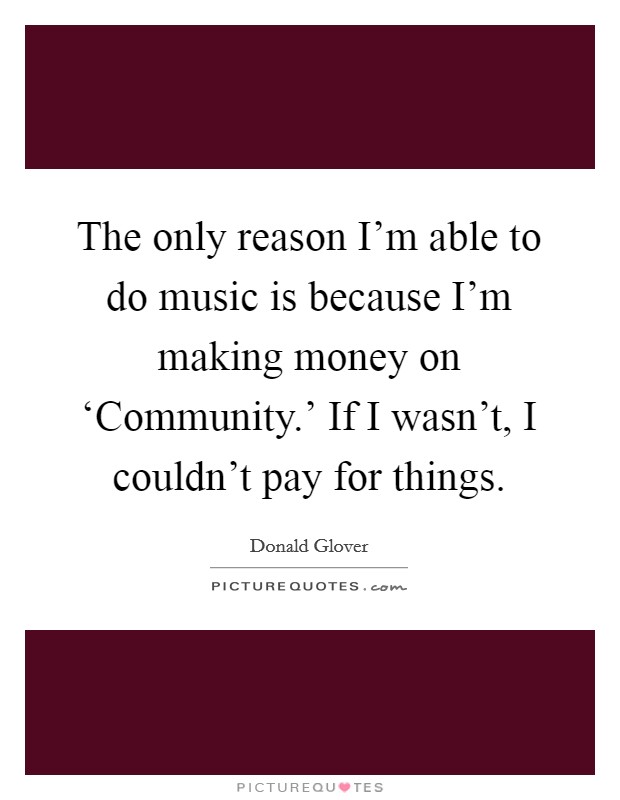 The only reason I'm able to do music is because I'm making money on ‘Community.' If I wasn't, I couldn't pay for things Picture Quote #1