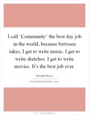 I call ‘Community’ the best day job in the world, because between takes, I get to write music. I get to write sketches. I get to write movies. It’s the best job ever Picture Quote #1