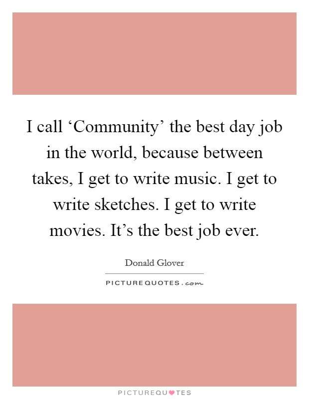 I call ‘Community' the best day job in the world, because between takes, I get to write music. I get to write sketches. I get to write movies. It's the best job ever Picture Quote #1