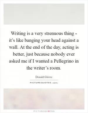 Writing is a very strenuous thing - it’s like banging your head against a wall. At the end of the day, acting is better, just because nobody ever asked me if I wanted a Pellegrino in the writer’s room Picture Quote #1