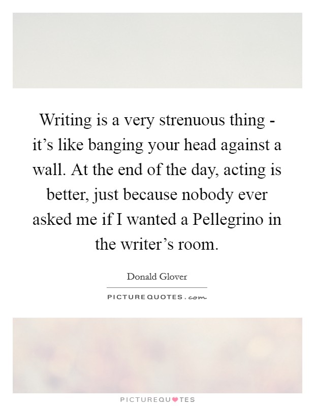 Writing is a very strenuous thing - it's like banging your head against a wall. At the end of the day, acting is better, just because nobody ever asked me if I wanted a Pellegrino in the writer's room Picture Quote #1