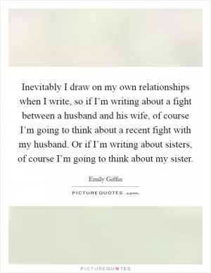 Inevitably I draw on my own relationships when I write, so if I’m writing about a fight between a husband and his wife, of course I’m going to think about a recent fight with my husband. Or if I’m writing about sisters, of course I’m going to think about my sister Picture Quote #1
