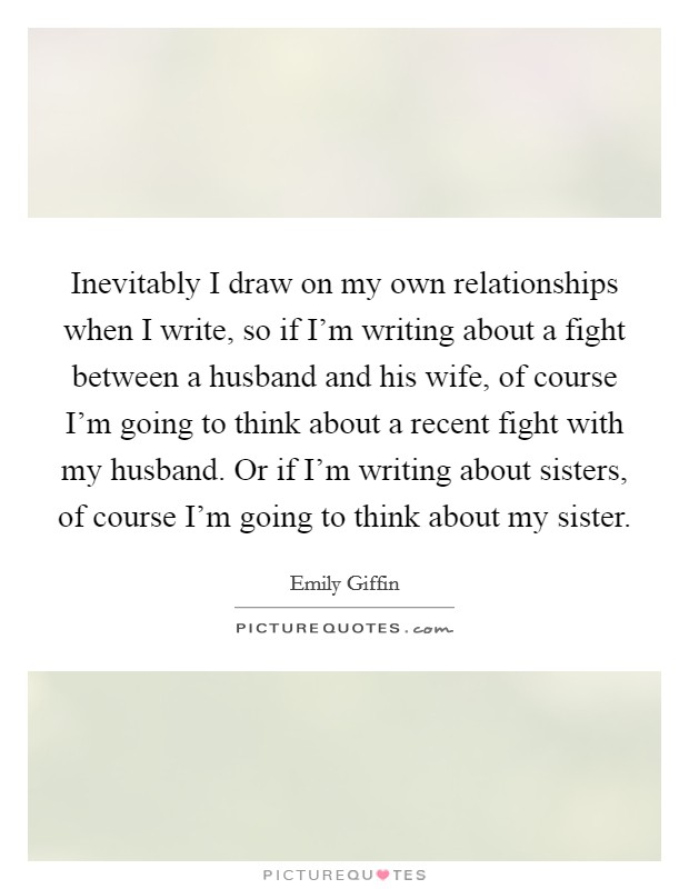 Inevitably I draw on my own relationships when I write, so if I'm writing about a fight between a husband and his wife, of course I'm going to think about a recent fight with my husband. Or if I'm writing about sisters, of course I'm going to think about my sister Picture Quote #1