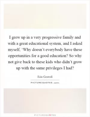 I grew up in a very progressive family and with a great educational system, and I asked myself, ‘Why doesn’t everybody have these opportunities for a good education? So why not give back to these kids who didn’t grow up with the same privileges I had? Picture Quote #1
