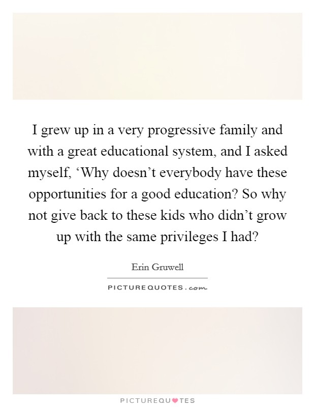 I grew up in a very progressive family and with a great educational system, and I asked myself, ‘Why doesn't everybody have these opportunities for a good education? So why not give back to these kids who didn't grow up with the same privileges I had? Picture Quote #1