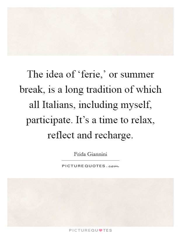 The idea of ‘ferie,' or summer break, is a long tradition of which all Italians, including myself, participate. It's a time to relax, reflect and recharge Picture Quote #1