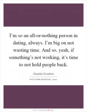 I’m so an all-or-nothing person in dating, always. I’m big on not wasting time. And so, yeah, if something’s not working, it’s time to not hold people back Picture Quote #1
