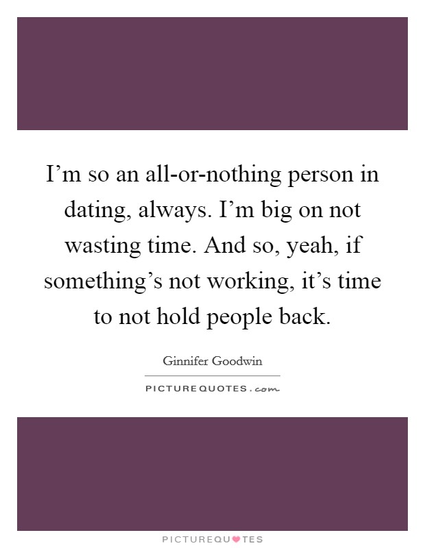 I'm so an all-or-nothing person in dating, always. I'm big on not wasting time. And so, yeah, if something's not working, it's time to not hold people back Picture Quote #1
