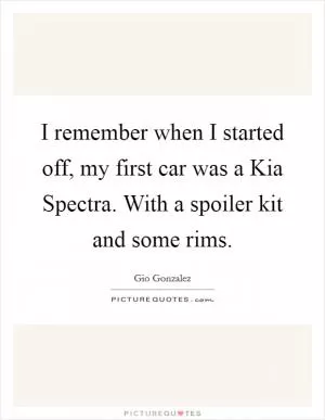 I remember when I started off, my first car was a Kia Spectra. With a spoiler kit and some rims Picture Quote #1