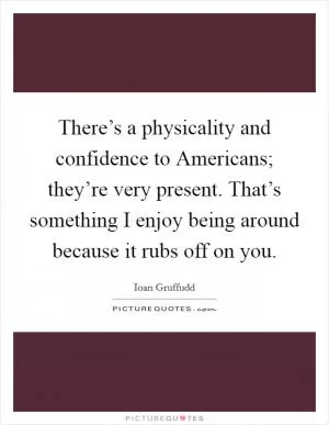 There’s a physicality and confidence to Americans; they’re very present. That’s something I enjoy being around because it rubs off on you Picture Quote #1