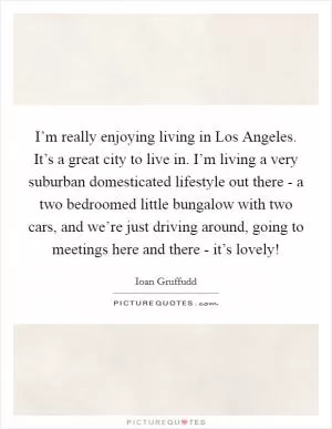 I’m really enjoying living in Los Angeles. It’s a great city to live in. I’m living a very suburban domesticated lifestyle out there - a two bedroomed little bungalow with two cars, and we’re just driving around, going to meetings here and there - it’s lovely! Picture Quote #1