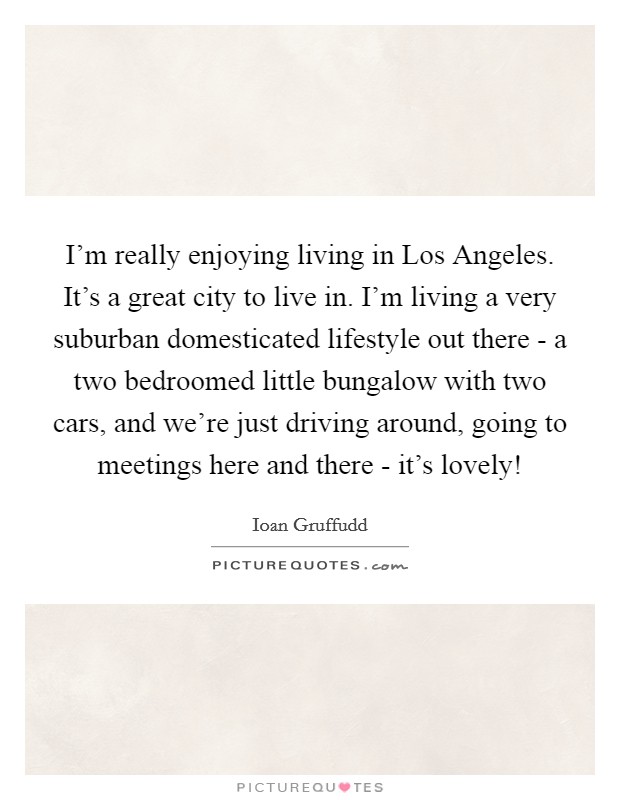 I'm really enjoying living in Los Angeles. It's a great city to live in. I'm living a very suburban domesticated lifestyle out there - a two bedroomed little bungalow with two cars, and we're just driving around, going to meetings here and there - it's lovely! Picture Quote #1