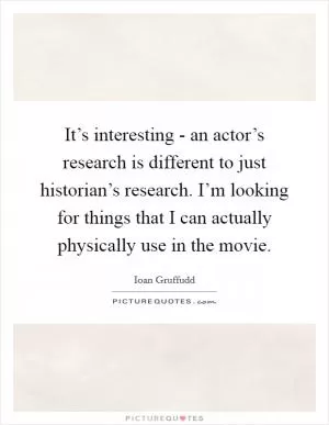 It’s interesting - an actor’s research is different to just historian’s research. I’m looking for things that I can actually physically use in the movie Picture Quote #1