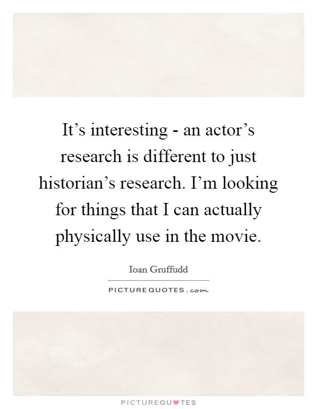 It's interesting - an actor's research is different to just historian's research. I'm looking for things that I can actually physically use in the movie Picture Quote #1