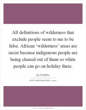 All definitions of wilderness that exclude people seem to me to be false. African ‘wilderness’ areas are racist because indigenous people are being cleared out of them so white people can go on holiday there Picture Quote #1
