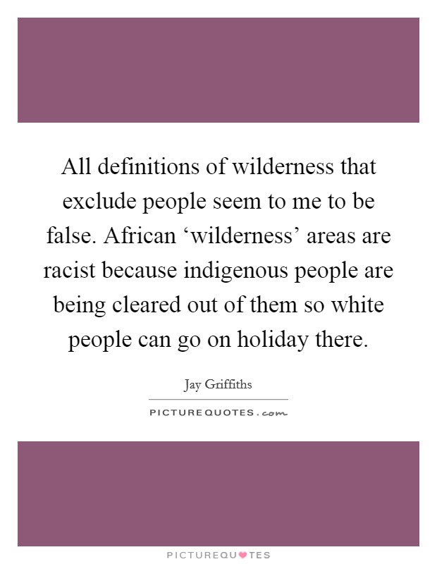 All definitions of wilderness that exclude people seem to me to be false. African ‘wilderness' areas are racist because indigenous people are being cleared out of them so white people can go on holiday there Picture Quote #1