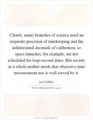 Clearly, many branches of science need an exquisite precision of timekeeping and the infinitesimal decimals of calibration, so space launches, for example, are not scheduled for leap-second dates. But society as a whole neither needs that obsessive time measurement nor is well served by it Picture Quote #1