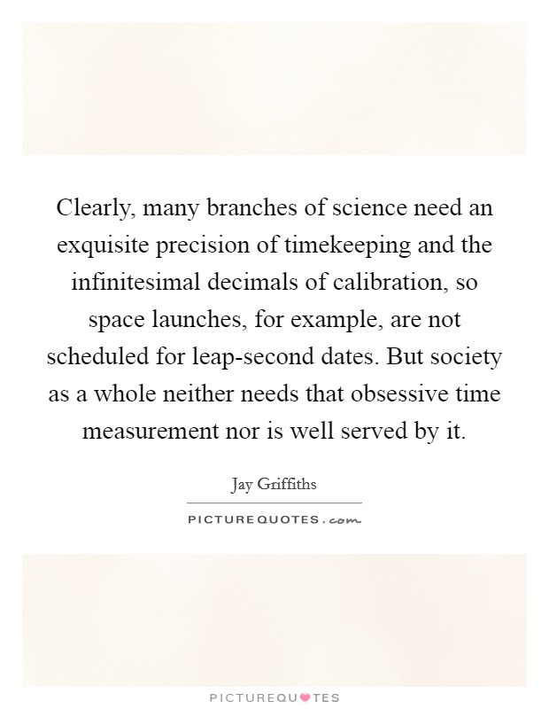 Clearly, many branches of science need an exquisite precision of timekeeping and the infinitesimal decimals of calibration, so space launches, for example, are not scheduled for leap-second dates. But society as a whole neither needs that obsessive time measurement nor is well served by it Picture Quote #1