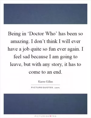 Being in ‘Doctor Who’ has been so amazing. I don’t think I will ever have a job quite so fun ever again. I feel sad because I am going to leave, but with any story, it has to come to an end Picture Quote #1