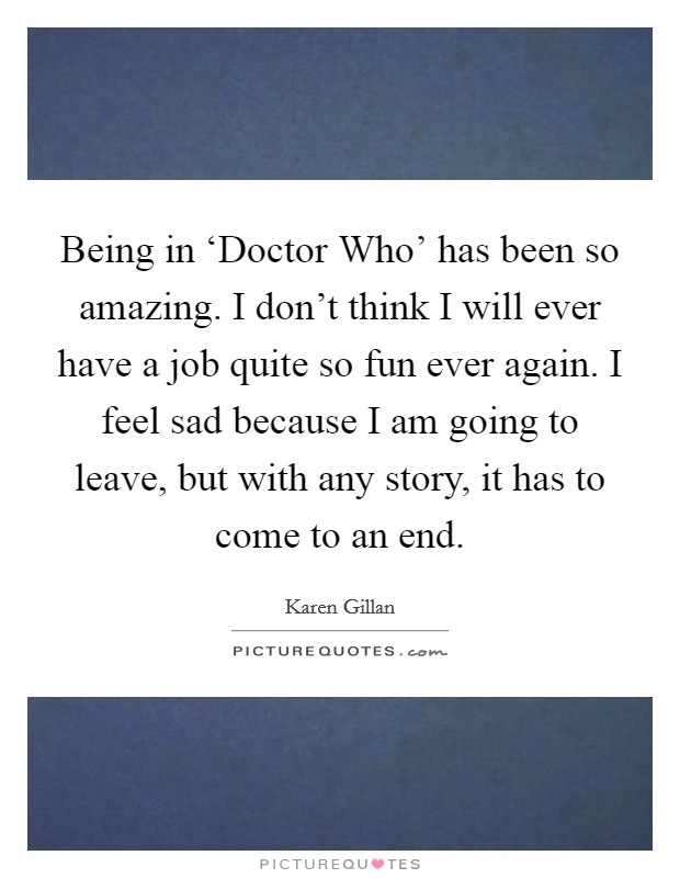 Being in ‘Doctor Who' has been so amazing. I don't think I will ever have a job quite so fun ever again. I feel sad because I am going to leave, but with any story, it has to come to an end Picture Quote #1
