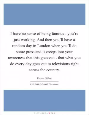 I have no sense of being famous - you’re just working. And then you’ll have a random day in London when you’ll do some press and it creeps into your awareness that this goes out - that what you do every day goes out to televisions right across the country Picture Quote #1