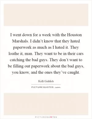 I went down for a week with the Houston Marshals. I didn’t know that they hated paperwork as much as I hated it. They loathe it, man. They want to be in their cars catching the bad guys. They don’t want to be filling out paperwork about the bad guys, you know, and the ones they’ve caught Picture Quote #1