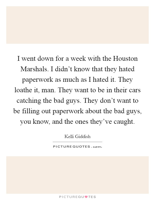 I went down for a week with the Houston Marshals. I didn't know that they hated paperwork as much as I hated it. They loathe it, man. They want to be in their cars catching the bad guys. They don't want to be filling out paperwork about the bad guys, you know, and the ones they've caught Picture Quote #1