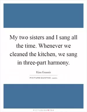 My two sisters and I sang all the time. Whenever we cleaned the kitchen, we sang in three-part harmony Picture Quote #1