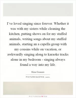 I’ve loved singing since forever. Whether it was with my sisters while cleaning the kitchen, putting shows on for my stuffed animals, writing songs about my stuffed animals, starting an a capella group with my cousins while on vacation, or awkwardly singing along to karaoke tracks alone in my bedroom - singing always found a way into my life Picture Quote #1