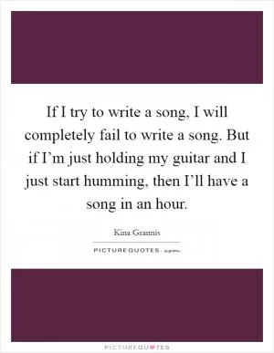 If I try to write a song, I will completely fail to write a song. But if I’m just holding my guitar and I just start humming, then I’ll have a song in an hour Picture Quote #1