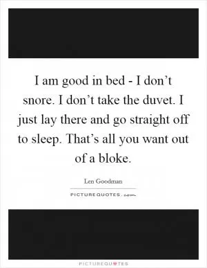 I am good in bed - I don’t snore. I don’t take the duvet. I just lay there and go straight off to sleep. That’s all you want out of a bloke Picture Quote #1