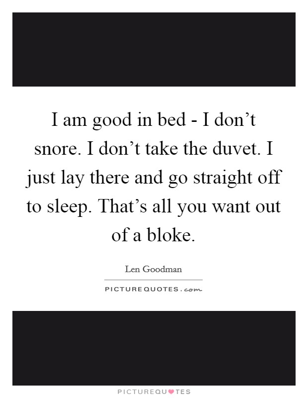 I am good in bed - I don't snore. I don't take the duvet. I just lay there and go straight off to sleep. That's all you want out of a bloke Picture Quote #1