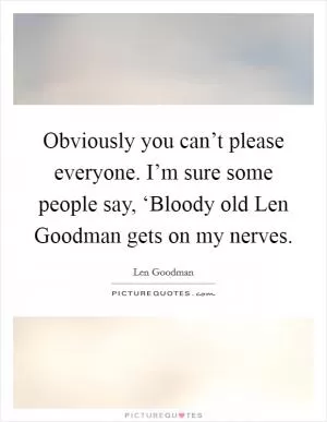 Obviously you can’t please everyone. I’m sure some people say, ‘Bloody old Len Goodman gets on my nerves Picture Quote #1