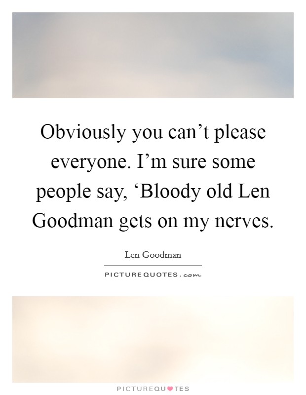 Obviously you can't please everyone. I'm sure some people say, ‘Bloody old Len Goodman gets on my nerves Picture Quote #1